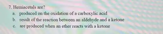 7. Hemiacetals are?
a. produced on the oxidation of a carboxylic acid
b. result of the reaction between an aldehyde and a ketone
c. are produced when an ether reacts with a ketone