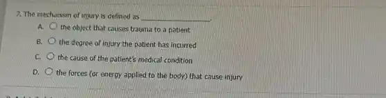 7. The mechanism of injury is defined as __
A.
trauma to a patient
B. the degree of injury the patient has incurred
C. the cause of the patient's medical condition
D.
the forces (or energy applied to the body)that cause injury