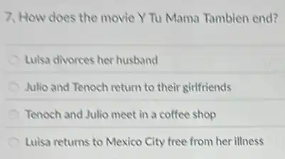 7. How does the movie Y Tu Mama Tambien end?
Luisa divorces her husband
Julio and Tenoch return to their girlfriends
Tenoch and Julio meet in a coffee shop
Luisa returns to Mexico City free from her illness