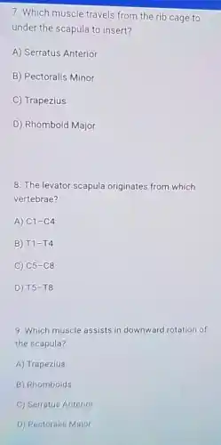 7. Which muscle travels from the rib cage to
under the scapula to insert?
A) Serratus Anterior
B) Pectoralis Minor
C) Trapezius
D) Rhomboid Major
8. The levator scapula originates from which
vertebrae?
A) C1-C4
B) T1-T4
C) C5-C8
D) T5-T8
9. Which muscle assists in downward rotation of
the scapula?
A) Trapezius
B) Rhomboids
C) Serratus Anterior
D) Pectoralis Major