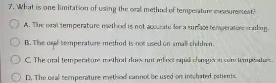 7. What is one limitation of using the oral method of temperature measurement?
A. The oral temperature method is not accurate for a surface temperature reading.
B. The orial temperature method is not used on small children.
C. The oral temperature method does not reflect rapid changes in core temperature.
D. The oral temperature method cannot be used on intubated patients.