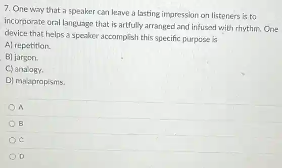 7. One way that a speaker can leave a lasting impression on listeners is to
incorporate oral language that is artfully arranged and infused with rhythm.One
device that helps a speaker accomplish this specific purpose is
A) repetition.
B) jargon.
C) analogy.
D) malapropisms.
A
B
C
D