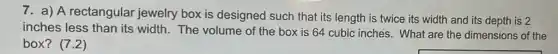 7. a) A rectangular jewelry box is designed such that its length is twice its width and its depth is 2
inches less than its width. The volume of the box is 64 cubic inches. What are the dimensions of the
box? (7.2)