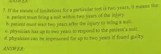 7. If the statute of limitations for a particular tort is two years, it means the:
a. patient must bring a suit within two years of the injury.
b. patient must wait two years after the injury to bring a suit.
c. physician has up to two years to respond to the patient's suit.
d. physician can be imprisoned for up to two years if found guilty.
ANSWER: