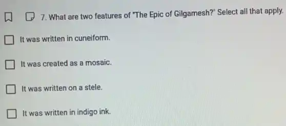 7. What are two features of "The Epic of Gilgamesh?" Select all that apply.
It was written in cuneiform.
It was created as a mosaic.
It was written on a stele.
It was written in indigo ink.
