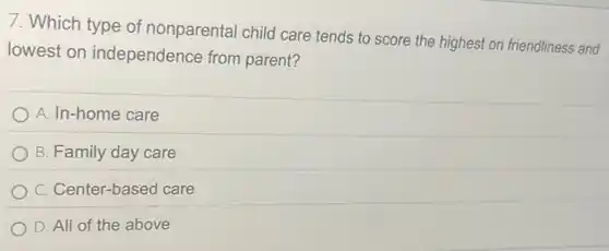 7. Which type of nonparental child care tends to score the highest on friendliness and
lowest on independence from parent?
A. In-home care
B. Family day care
C. Center-based care
D. All of the above