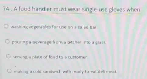 74. A food handler must wear single-use gloves when
washing vegetables for use on a salad bar
pouring a beverage from a pitcher into a glass.
serving a plate of food to a customer.
making a cold sandwich with ready-to-eat deli meat.