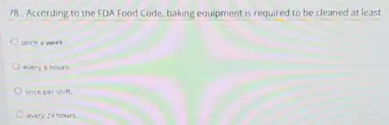 78. According to the FDA Food Code, baking equipment is required to be cleaned at least
once a week.
every 8 hours.
once per shift.
every 24 hours.