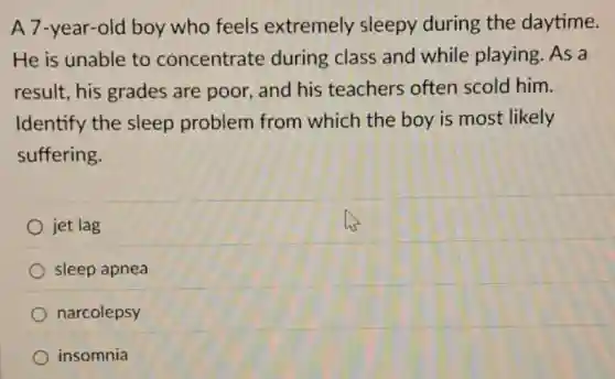 A 7-year-old boy who feels extremely sleepy during the daytime.
He is unable to concentrate during class and while playing. As a
result, his grades are poor, and his teachers often scold him.
Identify the sleep problem from which the boy is most likely
suffering.
jet lag
sleep apnea
narcolepsy
insomnia