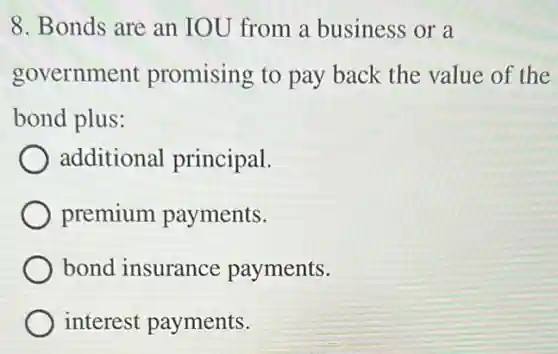 8. Bonds are an IOU from a business or a
government promising to pay back the value of the
bond plus:
additional principal.
premium payments.
bond insurance payments.
interest payments.