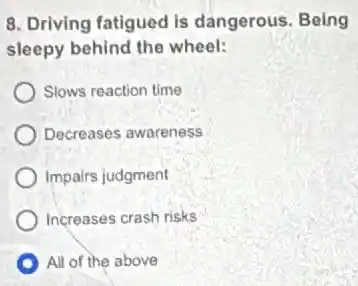8. Driving fatigued is dangerous. Being
sleepy behind the wheel:
Slows reaction time
Decreases awareness
Impairs judgment
Increases crash risks
All of the above