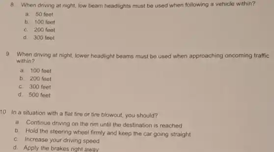 8. When driving at night, low beam headlights must be used when following a vehicle within?
a. 50 feet
b. 100 feet
c. 200 feet
d. 300 feet
9. When driving at night,lower headlight beams must be used when approaching oncoming traffic
within?
a. 100 feet
b. 200 feet
c. 300 feet
d. 500 feet
10. In a situation with a flat tire or tire blowout, you should?
a. Continue driving on the rim until the destination is reached
b. Hold the steering wheel firmly and keep the car going straight
c. Increase your driving speed
d. Apply the brakes right away