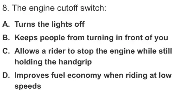 8. The engine cutoff switch:
A. Turns the lights off
B. Keeps people from turning in front of you
C. Allows a rider to stop the engine while still
holding the handgrip
D. Improves fuel economy when riding at low
speeds