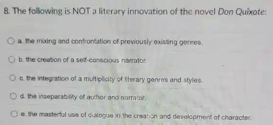 8. The following is NOT a literary innovation of the novel Don Quixote:
a. the mixing and confrontation of previously existing genres.
b. the creation of a self-conscious narrator.
c. the integration of a multiplicity of literary genres and styles.
d. the inseparability of author and narrator.
e. the masterful use of dialogue in the creation and development of character.