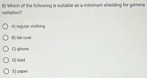 8) Which of the following is suitable as a minimum shielding for gamma
radiation?
A) regular clothing
B) lab coat
C) gloves
D) lead
E) paper