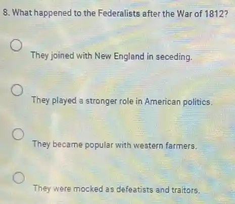 8. What happened to the Federalists after the War of 1812?
They joined with New England in seceding.
They played a stronger role in American politics.
They became popular with western farmers.
They were mocked as defeatists and traitors.