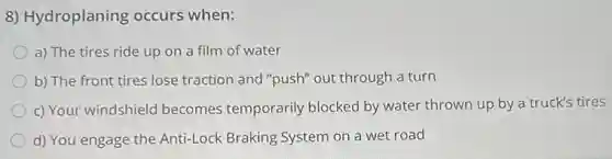 8) Hydroplaning occurs when:
a) The tires ride up on a film of water
b) The front tires lose traction and "push"out through a turn
c) Your windshield becomes temporarily blocked by water thrown up by a truck's tires
d) You engage the Anti-Lock Braking System on a wet road