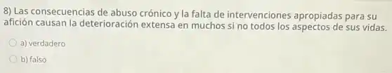8) Las consecuencias de abuso crónico y la falta de intervenciones apropiadas para su
afición causan la deterioración extensa en muchos si no todos los aspectos de sus vidas.
a) verdadero
b) falso