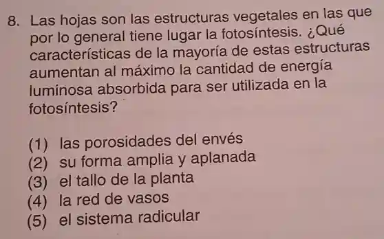 8. Las hojas son las estructuras vegetales en las que
por lo general tiene lugar la fotosintesis . Qué
características de la mayoría de estas estructuras
aumentan al máximo la cantidad de energía
luminosa absorbida para ser utilizada en la
fotosíntesis?
(1) las porosidades del envés
(2) su forma amplia y aplanada
(3) el tallo de la planta
(4) la red de vasos
(5) el sistema radicular
