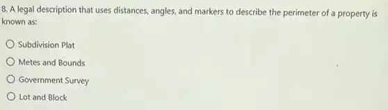 8. A legal description that uses distances, angles and markers to describe the perimeter of a property is
known as:
Subdivision Plat
Metes and Bounds
Government Survey
Lot and Block
