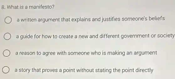 8. What is a manifesto?
a written argument that explains and justifies someone's beliefs
a guide for how to create a new and different government or society
a reason to agree with someone who is making an argument
a story that proves a point without stating the point directly