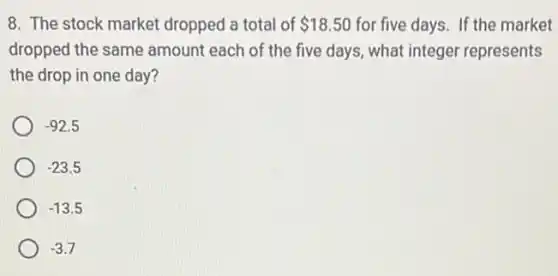 8. The stock market dropped a total of 18.50 for five days. If the market
dropped the same amount each of the five days, what integer represents
the drop in one day?
-92.5
-23.5
-13.5
-3.7