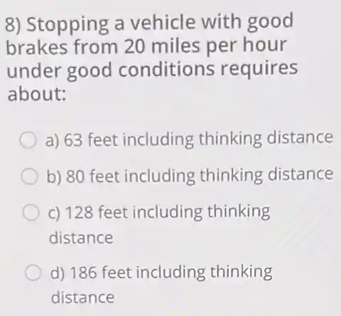 8) Stopping a vehicle with good
brakes from 20 miles per hour
under good conditions requires
about:
a) 63 feet including thinking distance
b) 80 feet including thinking distance
c) 128 feet including thinking
distance
d) 186 feet including thinking
distance