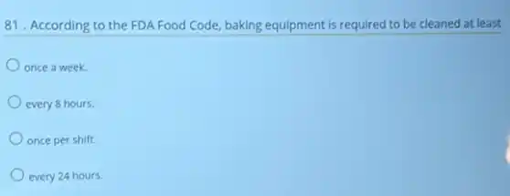 81. According to the FDA Food Code, baking equipment is required to be cleaned at least
once a week.
every 8 hours.
once per shift.
every 24 hours.
