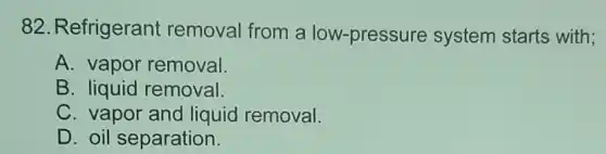 82. Refrigerant removal from a low-pressure system starts with;
A. vapor removal.
B. liquid removal.
C. vapor and liquid removal.
D. oil separation.