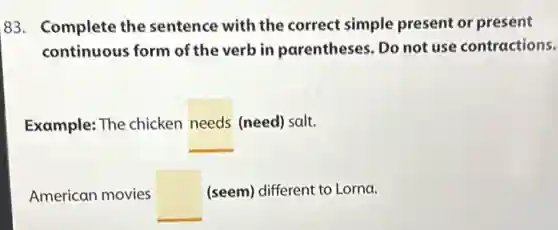 83. Complete the sentence with the correct simple present or present
continuous form of the verb in parentheses. Do not use contractions.
Example: The chicken needs (need) salt.
American movies square (seem) different to Lorna.
