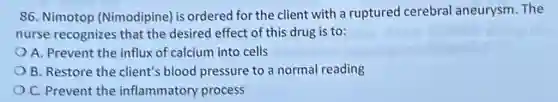 86. Nimotop (Nimodipine) is ordered for the client with a ruptured cerebral aneurysm The
nurse recognizes that the desired effect of this drug is to:
A. Prevent the influx of calcium into cells
B. Restore the client's blood pressure to a normal reading
C. Prevent the inflammatory process