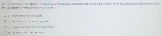 An 8-year-old male has attention deficit disorder (ADD) and is prescribed methylphenidate (Ritalin). He and his parents should be educated about
the side effects of methylphenidate, which are:
a. Bradycardia and confusion
b. Insomnia and decreased appetite
c. Dizziness and orthostatic hypotension
d. Slurred speech and insomnia