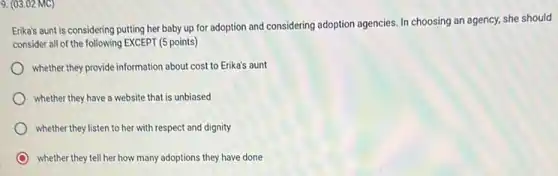 9. (03.02 MC)
Erika's aunt is considering putting her baby up for adoption and considering adoption agencies. In choosing an agency, she should
consider all of the following EXCEPT (5 points)
whether they provide information about cost to Erika's aunt
whether they have a website that is unbiased
whether they listen to her with respect and dignity
whether they tell her how many adoptions they have done