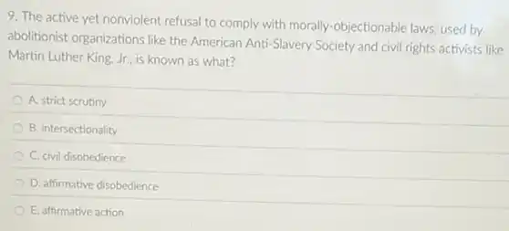 9. The active yet nonviolent refusal to comply with morally-objectionable laws used by
abolitionist organizations like the American Anti-Slavery Society and civil rights activists like
Martin Luther King, Jr.is known as what?
A. strict scrutiny
B. intersectionality
C. civil disobedience
D. affirmative disobedience
E. affirmative action