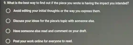 9. What is the best way to find out if the piece you wrote is having the impact you intended?
Avoid editing your initial thoughts or the way you express them.
Discuss your ideas for the piece's topic with someone else.
Have someone else read and comment on your draft.
Post your work online for everyone to read.