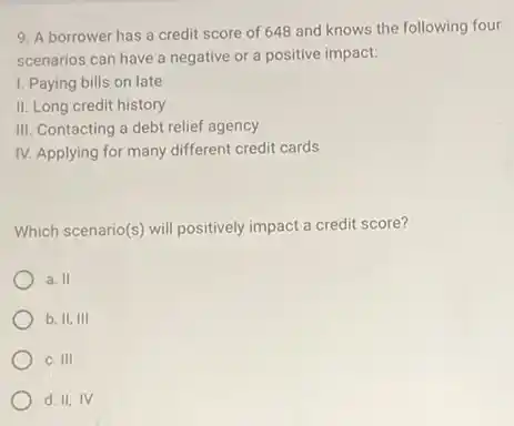 9. A borrower has a credit score of 648 and knows the following four
scenarios can have a negative or a positive impact:
I. Paying bills on late
II. Long credit history
III. Contacting a debt relief agency
IV. Applying for many different credit cards
Which scenario(s) will positively impact a credit score?
a. II
b. II,III
C. 111
d. II, IV