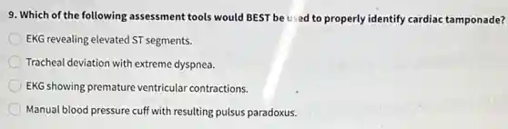 9. Which of the following assessment tools would BEST be used to properly identify cardiac tamponade?
EKG revealing elevated ST segments.
Tracheal deviation with extreme dyspnea.
EKG showing premature ventricular contractions.
Manual blood pressure cuff with resulting pulsus paradoxus.