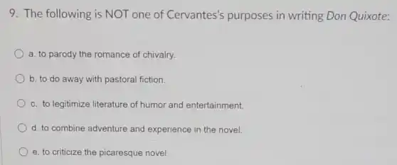 9. The following is NOT one of Cervantes's purposes in writing Don Quixote:
a. to parody the romance of chivalry.
b. to do away with pastoral fiction.
c. to legitimize literature of humor and entertainment.
d. to combine adventure and experience in the novel.
e. to criticize the picaresque novel.