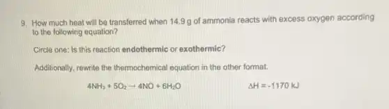 9. How much heat will be transferred when 14.9 g of ammonia reacts with excess oxygen according
to the following equation?
Circle one: Is this reaction endothermic or exothermic?
Additionally, rewrite the thermochemical equation in the other format.
4NH_(3)+5O_(2)arrow 4NO+6H_(2)O
Delta H=-1170kJ