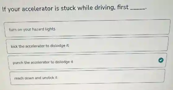 If your accelerator is stuck while driving, first __
turn on your hazard lights
kick the accelerator to dislodge it
punch the accelerator to dislodge it
reach down and unstick it