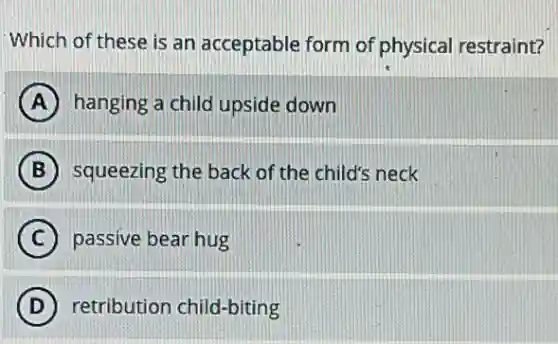 Which of these is an acceptable form of physical restraint?
A hanging a child upside down
B squeezing the back of the child's neck
C passive bear hug
D retribution child-biting