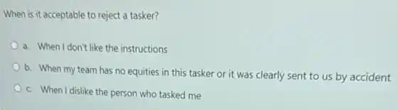 When is it acceptable to reject a tasker?
a. When I don't like the instructions
b. When my team has no equities in this tasker or it was clearly sent to us by accident
c. When I dislike the person who tasked me
