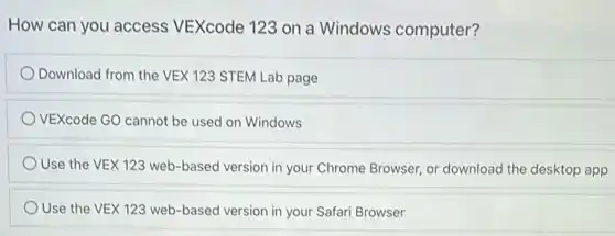 How can you access VEXcode 123 on a Windows computer?
Download from the VEX 123 STEM Lab page
VEXcode GO cannot be used on Windows
Use the VEX 123 web-based version in your Chrome Browser, or download the desktop app
Use the VEX 123 web-based version in your Safari Browser