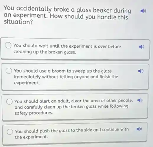You accidentally broke a glass beaker during
an experiment. How should you handle this
situation?
You should wait until the experiment is over before
cleaning up the broken glass.
You should use a broom to sweep up the glass
immediately without telling anyone and finish the
experiment.
You should alert an adult, clear the area of other people,
and carefully clean up the broken glass while following
safety procedures.
You should push the glass to the side and continue with