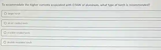 To accommodate the higher currents associated with GTAW of aluminum, what type of torch is recommended?
larger torch
an air-cooled torch
a water-cooled torch
double-insulated torch