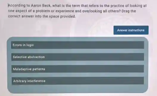 According to Aaron Beck what is the term that refers to the practice of looking at
one aspect of a problem or experience and overlooking all others? Drag the
correct answer into the space provided.
Answer instructions
Errors in logic
Selective abstraction
Maladaptive patterns
Arbitrary interference