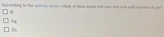 According to the activity series, which of these metals will react with most acids to produce H, gas?
H_(2)
K
Ag
Zn