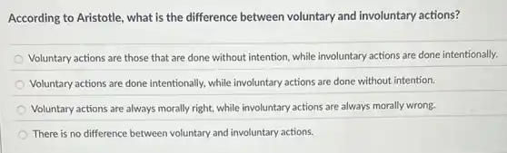 According to Aristotle , what is the difference between voluntary and involuntary actions?
Voluntary actions are those that are done without intention, while involuntary actions are done intentionally.
Voluntary actions are done intentionally, while involuntary actions are done without intention.
Voluntary actions are always morally right, while involuntary actions are always morally wrong.
There is no difference between voluntary and involuntary actions.