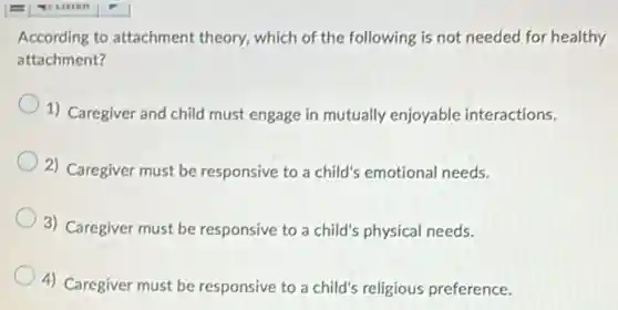According to attachment theory, which of the following is not needed for healthy
attachment?
1) Caregiver and child must engage in mutually enjoyable interactions.
2) Caregiver must be responsive to a child's emotional needs.
3) Caregiver must be responsive to a child's physical needs.
4) Caregiver must be responsive to a child's religious preference.