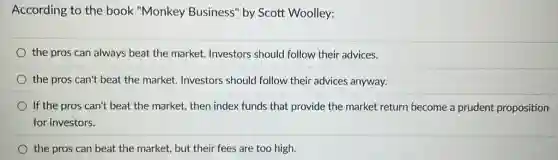According to the book "Monkey Business" by Scott Woolley:
the pros can always beat the market. Investors should follow their advices.
the pros can't beat the market. Investors should follow their advices anyway.
If the pros can't beat the market, then index funds that provide the market return become a prudent proposition
for investors.
the pros can beat the market, but their fees are too high.